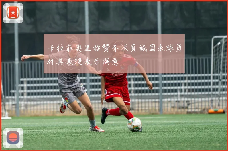 卡拉菲奥里称赞齐沃真诚国米球员对其表现表示满意