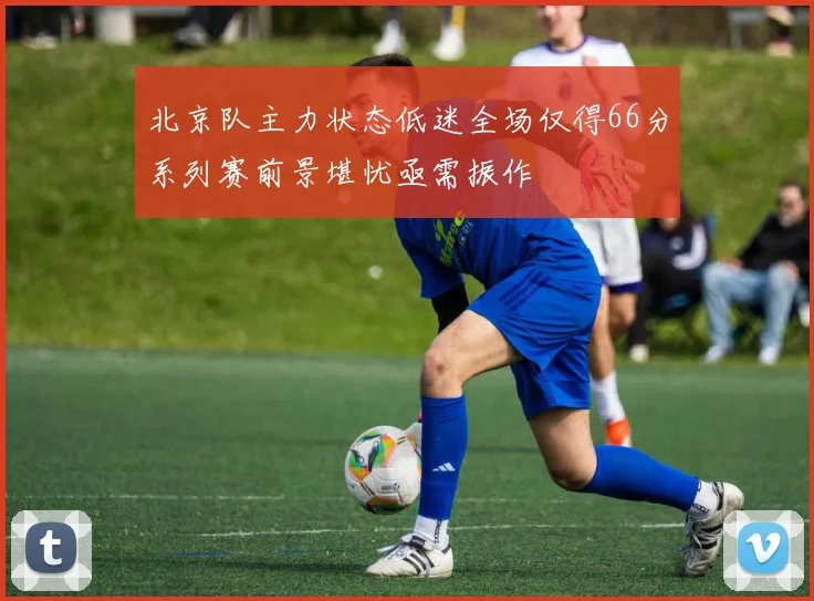北京队主力状态低迷全场仅得66分系列赛前景堪忧亟需振作