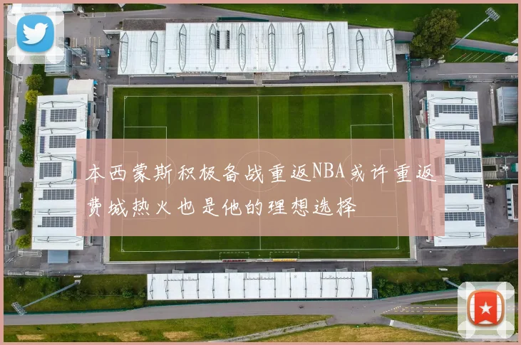 本西蒙斯积极备战重返NBA或许重返费城热火也是他的理想选择