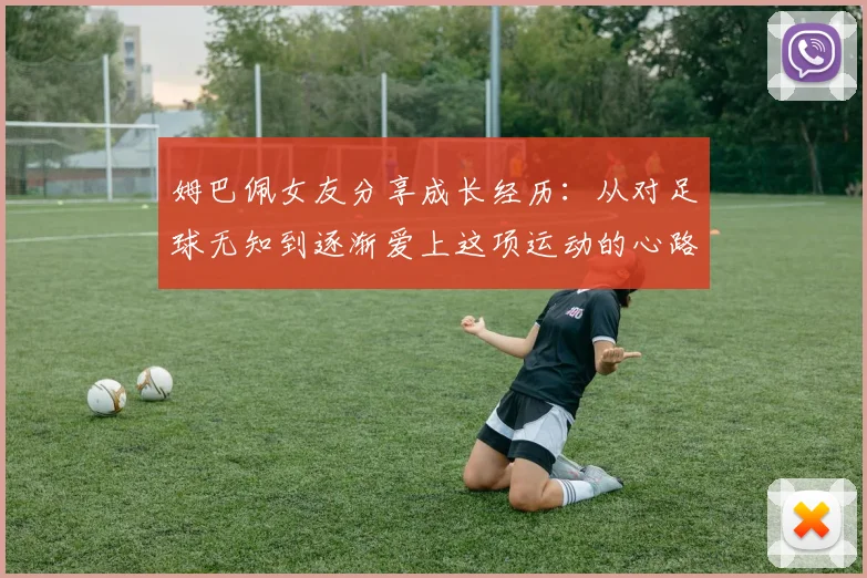 姆巴佩女友分享成长经历：从对足球无知到逐渐爱上这项运动的心路历程
