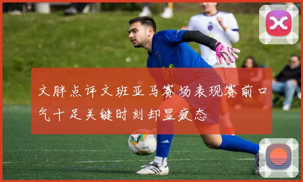 文胖点评文班亚马赛场表现赛前口气十足关键时刻却显疲态