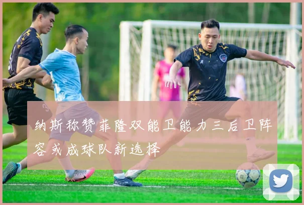 纳斯称赞菲隆双能卫能力三后卫阵容或成球队新选择