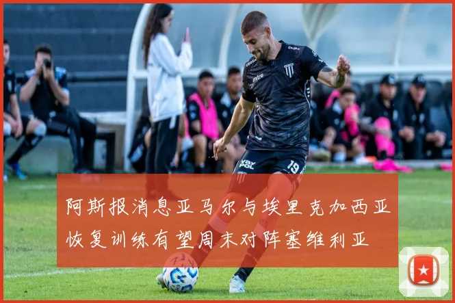 阿斯报消息亚马尔与埃里克加西亚恢复训练有望周末对阵塞维利亚