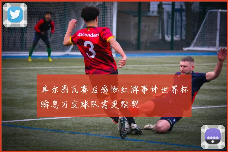 库尔图瓦赛后感慨红牌事件世界杯瞬息万变球队需更默契