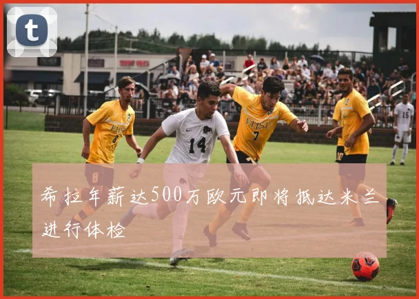 希拉年薪达500万欧元即将抵达米兰进行体检
