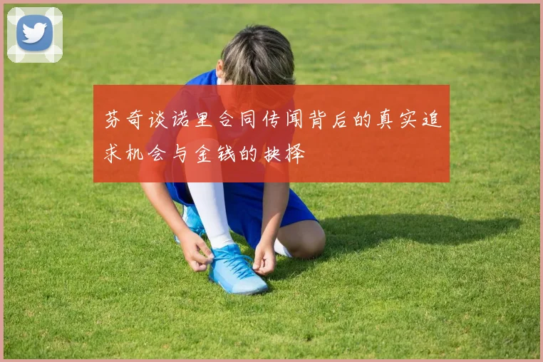 芬奇谈诺里合同传闻背后的真实追求机会与金钱的抉择