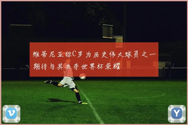 维蒂尼亚称C罗为历史伟大球员之一期待与其共夺世界杯荣耀