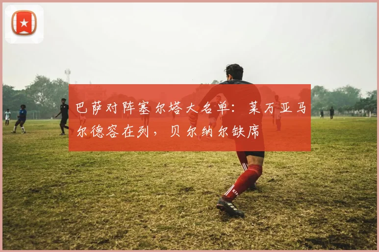 巴萨对阵塞尔塔大名单：莱万亚马尔德容在列，贝尔纳尔缺席