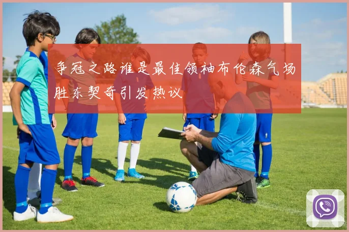 争冠之路谁是最佳领袖布伦森气场胜东契奇引发热议