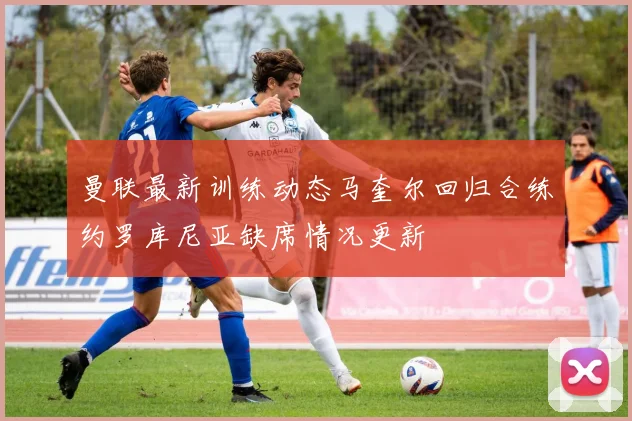 曼联最新训练动态马奎尔回归合练约罗库尼亚缺席情况更新