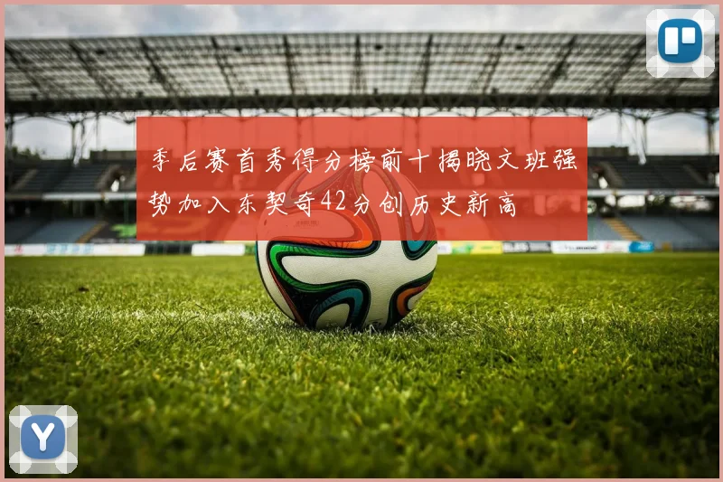 季后赛首秀得分榜前十揭晓文班强势加入东契奇42分创历史新高
