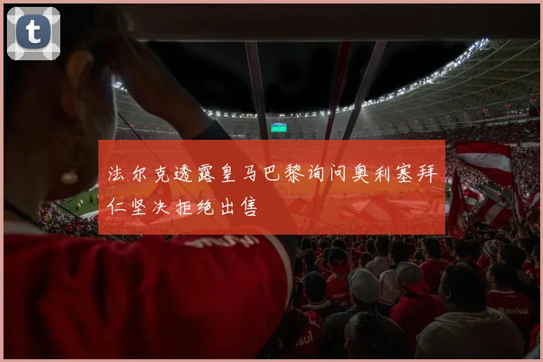 法尔克透露皇马巴黎询问奥利塞拜仁坚决拒绝出售