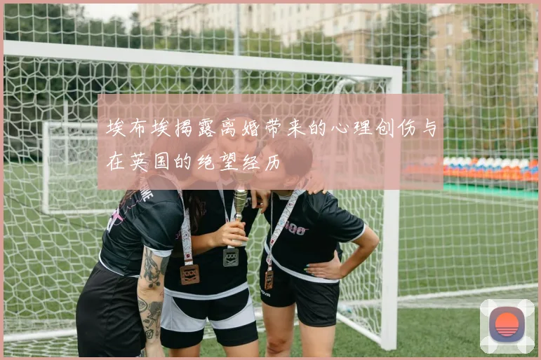 埃布埃揭露离婚带来的心理创伤与在英国的绝望经历