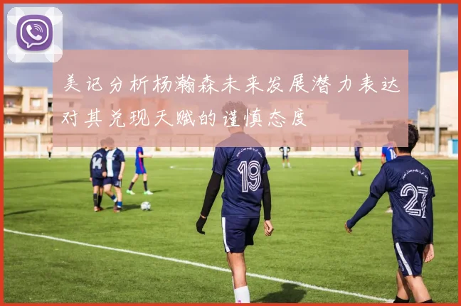 美记分析杨瀚森未来发展潜力表达对其兑现天赋的谨慎态度