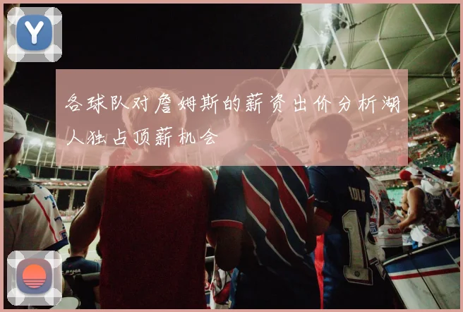 各球队对詹姆斯的薪资出价分析湖人独占顶薪机会