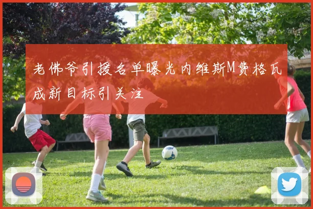 老佛爷引援名单曝光内维斯M费格瓦成新目标引关注