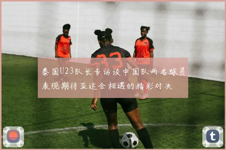 泰国U23队长专访谈中国队两名球员表现期待亚运会相遇的精彩对决