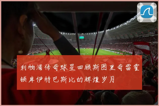 利物浦传奇球星回顾斯图里奇雷霍顿库伊特巴斯比的辉煌岁月