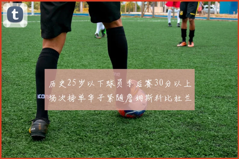 历史25岁以下球员季后赛30分以上场次榜单华子紧随詹姆斯科比杜兰特之后