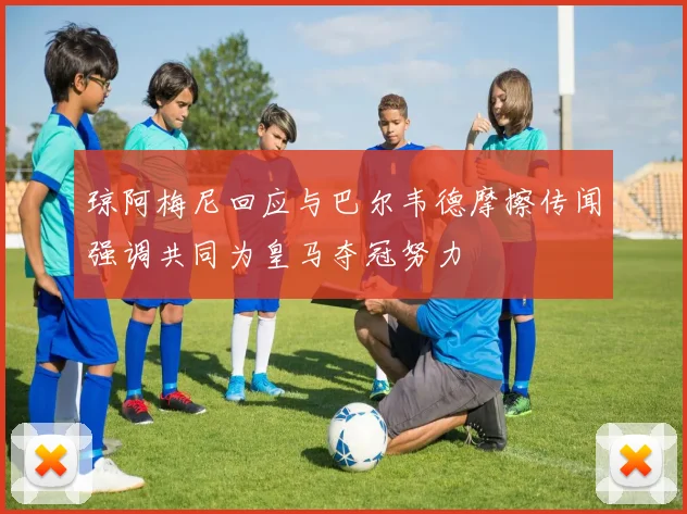 琼阿梅尼回应与巴尔韦德摩擦传闻强调共同为皇马夺冠努力