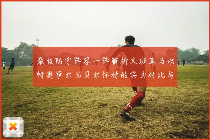 最佳防守阵容一阵解析文班亚马切特奥萨尔戈贝尔怀特的实力对比与展望