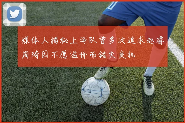 媒体人揭秘上海队曾多次追求赵睿周琦因不愿溢价而错失良机